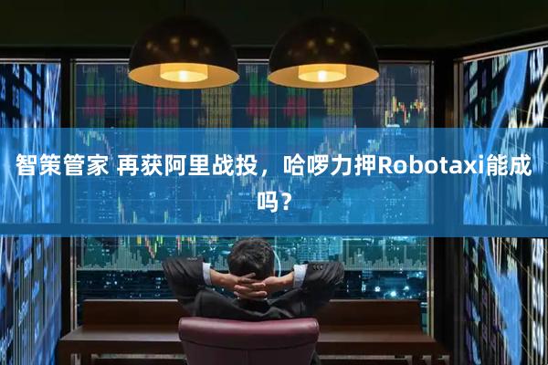 智策管家 再获阿里战投，哈啰力押Robotaxi能成吗？