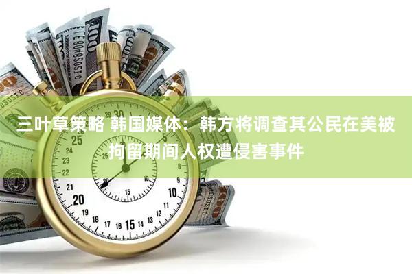 三叶草策略 韩国媒体：韩方将调查其公民在美被拘留期间人权遭侵害事件
