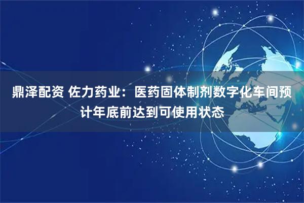 鼎泽配资 佐力药业：医药固体制剂数字化车间预计年底前达到可使用状态