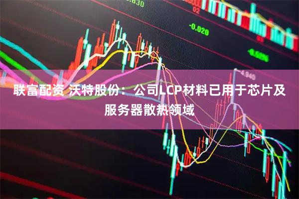 联富配资 沃特股份：公司LCP材料已用于芯片及服务器散热领域