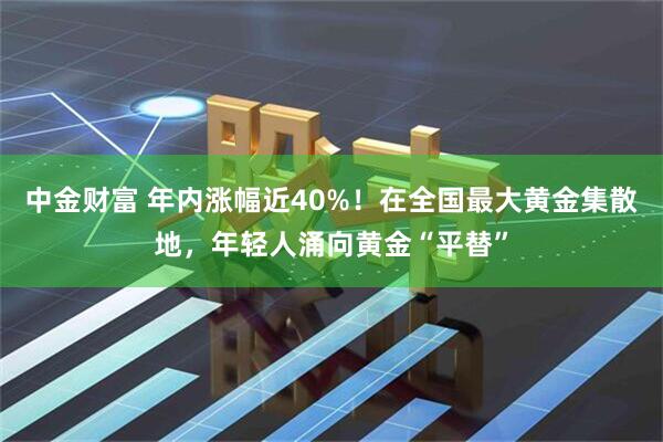 中金财富 年内涨幅近40%！在全国最大黄金集散地，年轻人涌向黄金“平替”