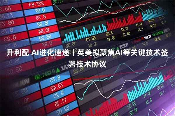 升利配 AI进化速递丨英美拟聚焦AI等关键技术签署技术协议