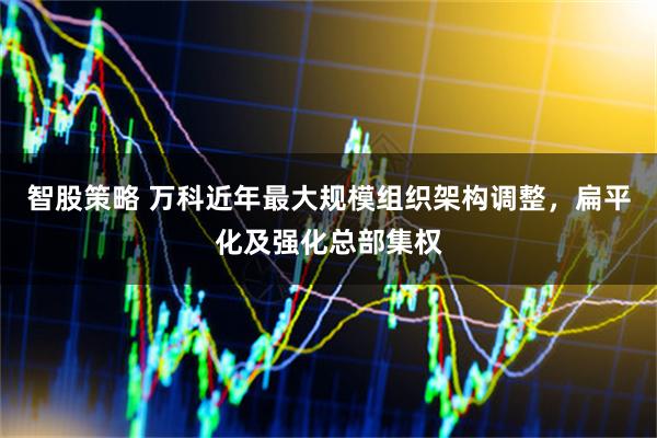 智股策略 万科近年最大规模组织架构调整，扁平化及强化总部集权