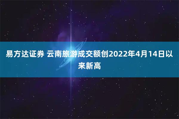 易方达证券 云南旅游成交额创2022年4月14日以来新高