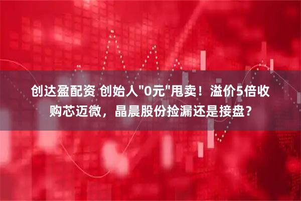 创达盈配资 创始人&#34;0元&#34;甩卖！溢价5倍收购芯迈微，晶晨股份捡漏还是接盘？