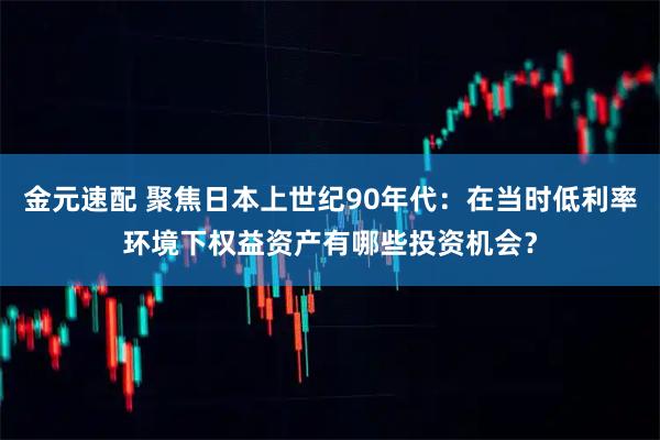 金元速配 聚焦日本上世纪90年代：在当时低利率环境下权益资产有哪些投资机会？