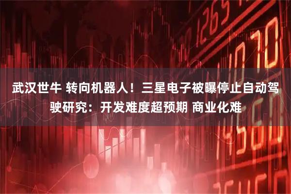 武汉世牛 转向机器人！三星电子被曝停止自动驾驶研究：开发难度超预期 商业化难