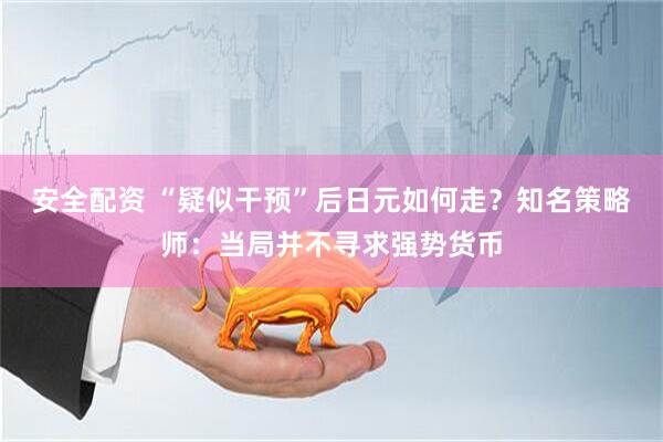 安全配资 “疑似干预”后日元如何走？知名策略师：当局并不寻求强势货币