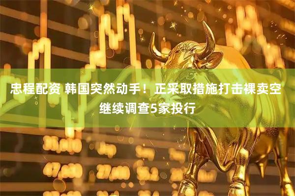 忠程配资 韩国突然动手！正采取措施打击裸卖空 继续调查5家投行