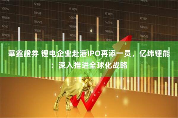 華鑫證券 锂电企业赴港IPO再添一员，亿纬锂能：深入推进全球化战略