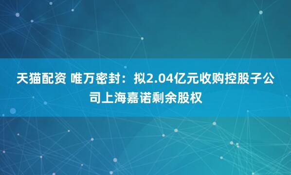 天猫配资 唯万密封：拟2.04亿元收购控股子公司上海嘉诺剩余股权