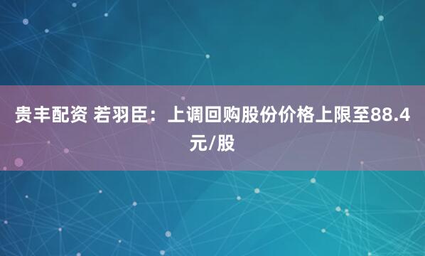 贵丰配资 若羽臣：上调回购股份价格上限至88.4元/股