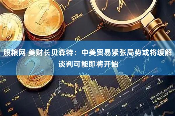股粮网 美财长贝森特：中美贸易紧张局势或将缓解 谈判可能即将开始