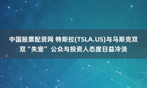 中国股票配资网 特斯拉(TSLA.US)与马斯克双双“失宠” 公众与投资人态度日益冷淡