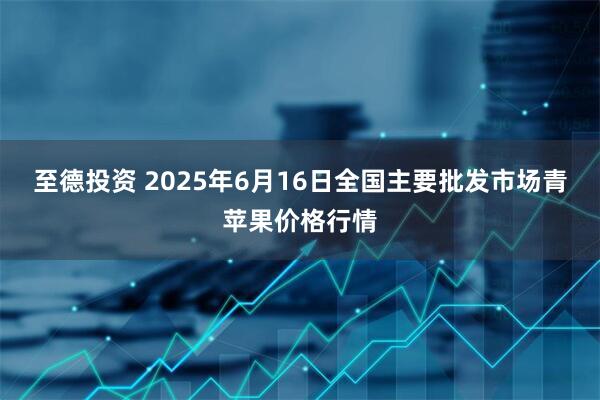 至德投资 2025年6月16日全国主要批发市场青苹果价格行情