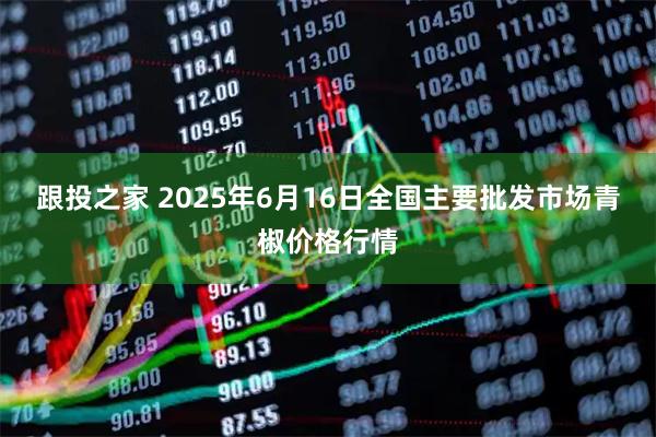 跟投之家 2025年6月16日全国主要批发市场青椒价格行情