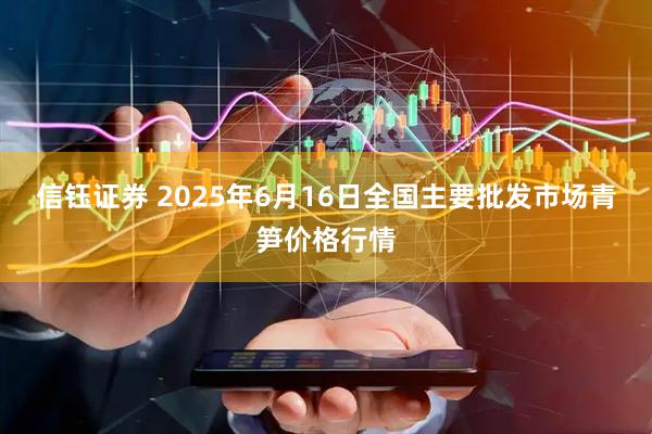 信钰证券 2025年6月16日全国主要批发市场青笋价格行情