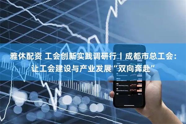 雅休配资 工会创新实践调研行丨成都市总工会：让工会建设与产业发展“双向奔赴”