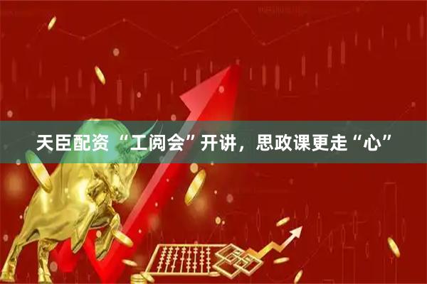 天臣配资 “工阅会”开讲，思政课更走“心”