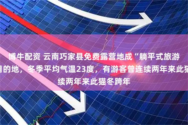 博牛配资 云南巧家县免费露营地成“躺平式旅游”热门目的地，冬季平均气温23度，有游客曾连续两年来此猫冬跨年