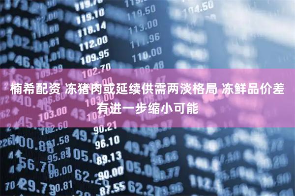 楠希配资 冻猪肉或延续供需两淡格局 冻鲜品价差有进一步缩小可能