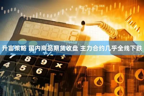 升富策略 国内商品期货收盘 主力合约几乎全线下跌