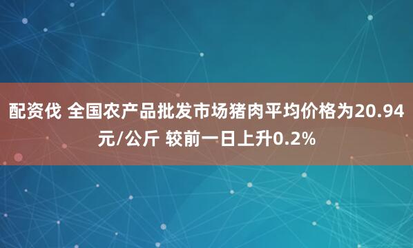 配资伐 全国农产品批发市场猪肉平均价格为20.94元/公斤 较前一日上升0.2%