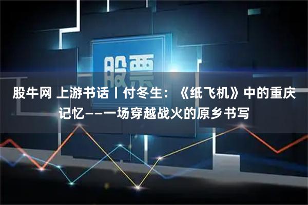 股牛网 上游书话丨付冬生：《纸飞机》中的重庆记忆——一场穿越战火的原乡书写
