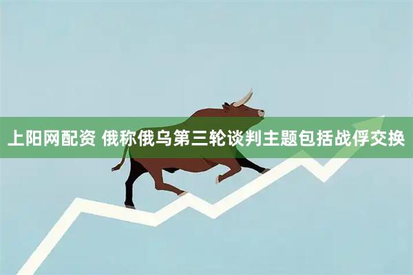 上阳网配资 俄称俄乌第三轮谈判主题包括战俘交换