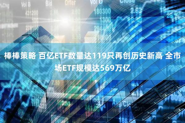 棒棒策略 百亿ETF数量达119只再创历史新高 全市场ETF规模达569万亿