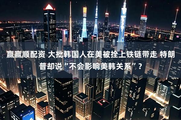 赢赢顺配资 大批韩国人在美被拴上铁链带走 特朗普却说“不会影响美韩关系”？